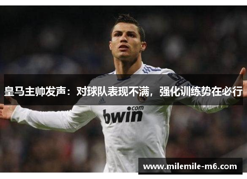 皇马主帅发声：对球队表现不满，强化训练势在必行