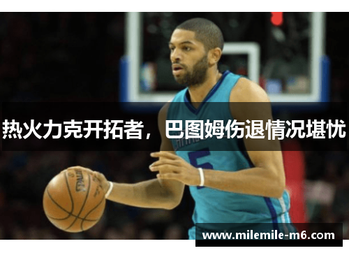热火力克开拓者，巴图姆伤退情况堪忧