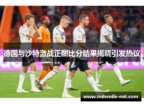 德国与沙特激战正酣比分结果揭晓引发热议